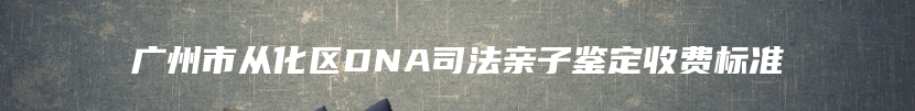 广州市从化区DNA司法亲子鉴定收费标准