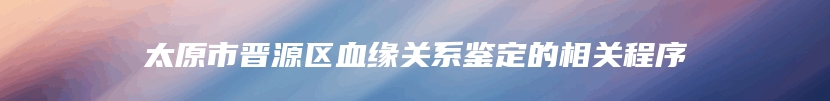 太原市晋源区血缘关系鉴定的相关程序