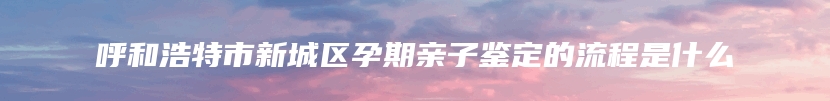 呼和浩特市新城区孕期亲子鉴定的流程是什么