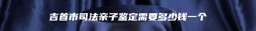 吉首市司法亲子鉴定需要多少钱一个