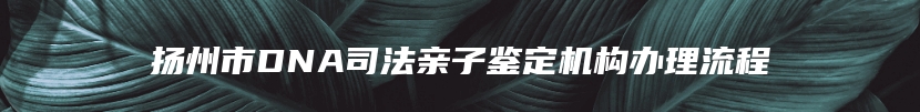 扬州市DNA司法亲子鉴定机构办理流程