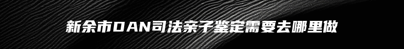 新余市DAN司法亲子鉴定需要去哪里做