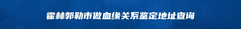 霍林郭勒市做血缘关系鉴定地址查询