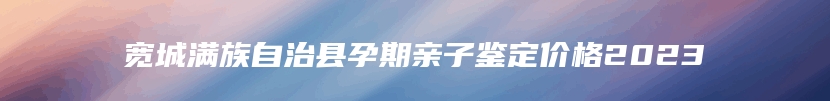 宽城满族自治县孕期亲子鉴定价格2023