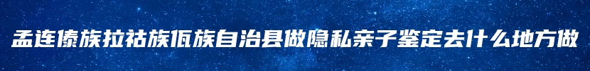 孟连傣族拉祜族佤族自治县做隐私亲子鉴定去什么地方做