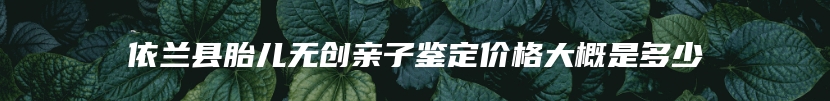 依兰县胎儿无创亲子鉴定价格大概是多少