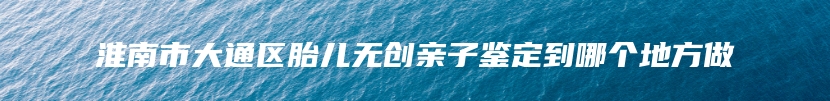 淮南市大通区胎儿无创亲子鉴定到哪个地方做