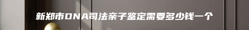 新郑市DNA司法亲子鉴定需要多少钱一个