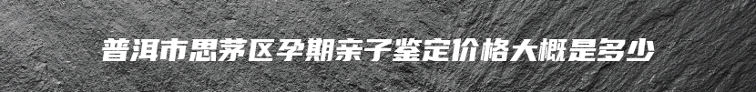 普洱市思茅区孕期亲子鉴定价格大概是多少