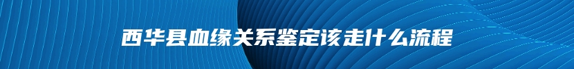 西华县血缘关系鉴定该走什么流程