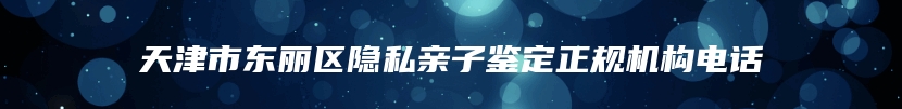天津市东丽区隐私亲子鉴定正规机构电话