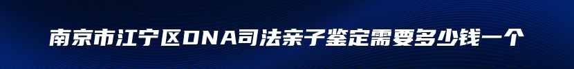 南京市江宁区DNA司法亲子鉴定需要多少钱一个