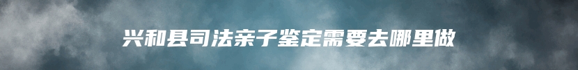 兴和县司法亲子鉴定需要去哪里做