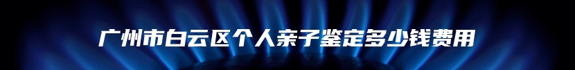 广州市白云区个人亲子鉴定多少钱费用