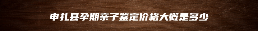 申扎县孕期亲子鉴定价格大概是多少