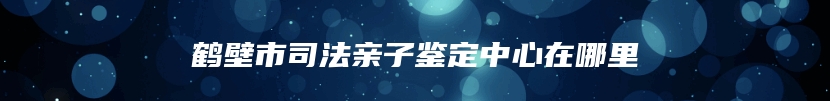 鹤壁市司法亲子鉴定中心在哪里