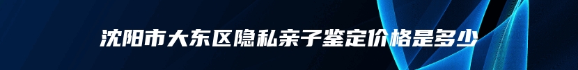 沈阳市大东区隐私亲子鉴定价格是多少