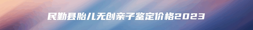 民勤县胎儿无创亲子鉴定价格2023