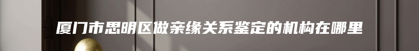 厦门市思明区做亲缘关系鉴定的机构在哪里