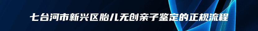 七台河市新兴区胎儿无创亲子鉴定的正规流程