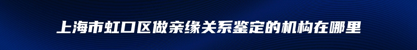 上海市虹口区做亲缘关系鉴定的机构在哪里