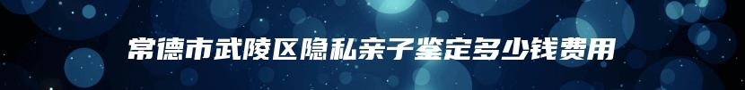 常德市武陵区隐私亲子鉴定多少钱费用