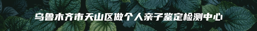 乌鲁木齐市天山区做个人亲子鉴定检测中心