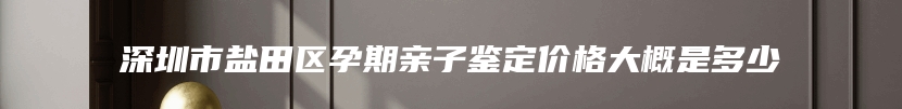 深圳市盐田区孕期亲子鉴定价格大概是多少