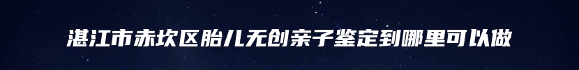 湛江市赤坎区胎儿无创亲子鉴定到哪里可以做