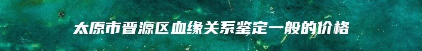 太原市晋源区血缘关系鉴定一般的价格