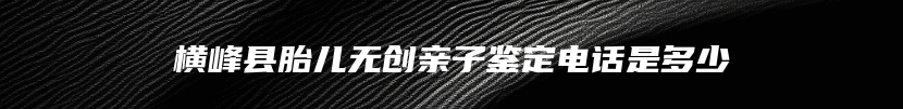 横峰县胎儿无创亲子鉴定电话是多少