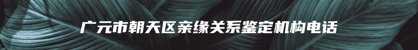 广元市朝天区亲缘关系鉴定机构电话