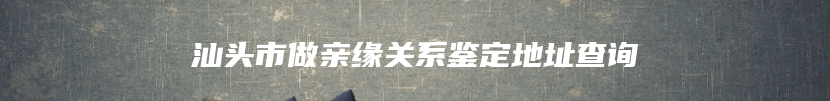 汕头市做亲缘关系鉴定地址查询