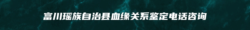 富川瑶族自治县血缘关系鉴定电话咨询