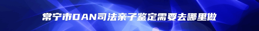 常宁市DAN司法亲子鉴定需要去哪里做