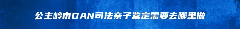 公主岭市DAN司法亲子鉴定需要去哪里做