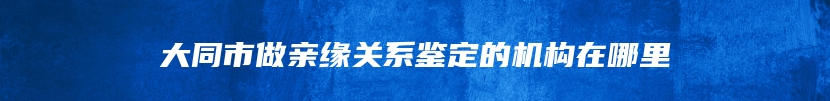 大同市做亲缘关系鉴定的机构在哪里