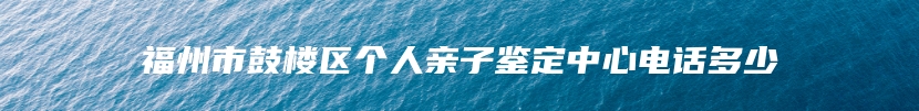 福州市鼓楼区个人亲子鉴定中心电话多少