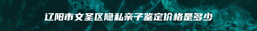 辽阳市文圣区隐私亲子鉴定价格是多少