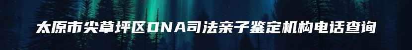 太原市尖草坪区DNA司法亲子鉴定机构电话查询