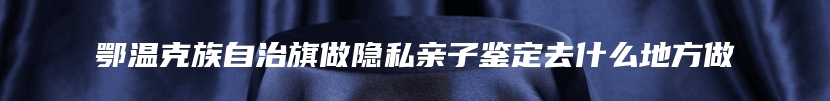 鄂温克族自治旗做隐私亲子鉴定去什么地方做