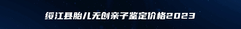 绥江县胎儿无创亲子鉴定价格2023