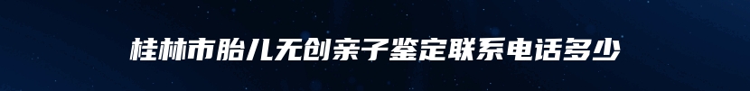 桂林市胎儿无创亲子鉴定联系电话多少