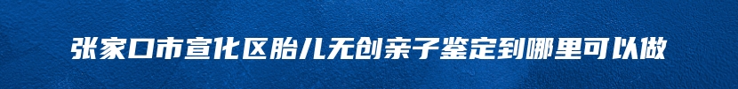 张家口市宣化区胎儿无创亲子鉴定到哪里可以做