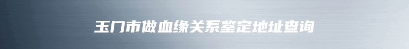 玉门市做血缘关系鉴定地址查询