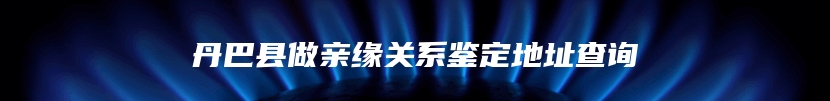 丹巴县做亲缘关系鉴定地址查询