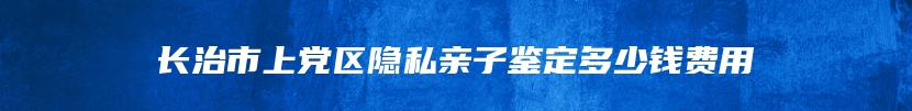 长治市上党区隐私亲子鉴定多少钱费用