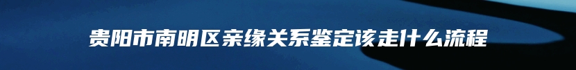 贵阳市南明区亲缘关系鉴定该走什么流程