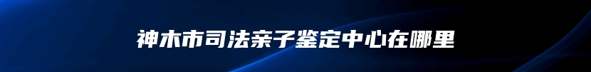 神木市司法亲子鉴定中心在哪里