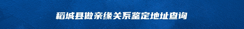 稻城县做亲缘关系鉴定地址查询